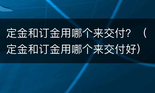 定金和订金用哪个来交付？（定金和订金用哪个来交付好）
