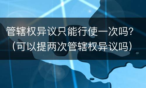 管辖权异议只能行使一次吗？（可以提两次管辖权异议吗）