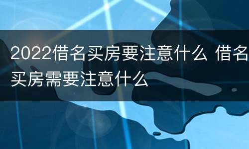 2022借名买房要注意什么 借名买房需要注意什么