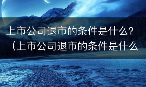 上市公司退市的条件是什么？（上市公司退市的条件是什么意思）