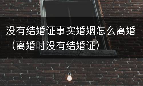 没有结婚证事实婚姻怎么离婚（离婚时没有结婚证）