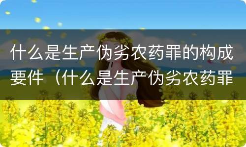 什么是生产伪劣农药罪的构成要件（什么是生产伪劣农药罪的构成要件有）