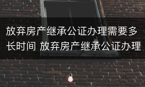 放弃房产继承公证办理需要多长时间 放弃房产继承公证办理需要多长时间办完