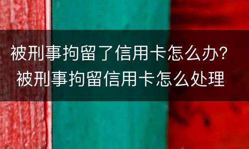 被刑事拘留了信用卡怎么办？ 被刑事拘留信用卡怎么处理