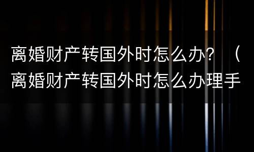 离婚财产转国外时怎么办？（离婚财产转国外时怎么办理手续）