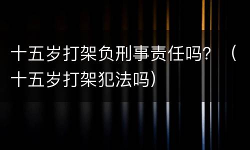 十五岁打架负刑事责任吗？（十五岁打架犯法吗）