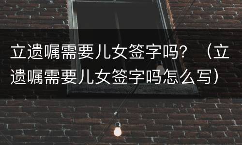 立遗嘱需要儿女签字吗？（立遗嘱需要儿女签字吗怎么写）