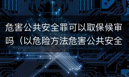 危害公共安全罪可以取保候审吗（以危险方法危害公共安全可以取保候审吗）