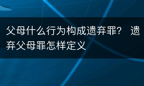 父母什么行为构成遗弃罪？ 遗弃父母罪怎样定义