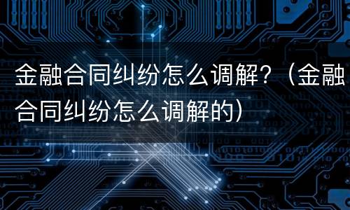 金融合同纠纷怎么调解?（金融合同纠纷怎么调解的）
