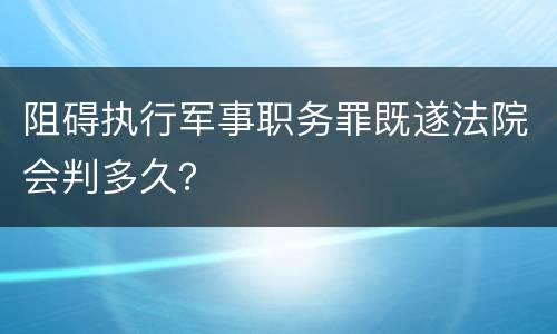 阻碍执行军事职务罪既遂法院会判多久？