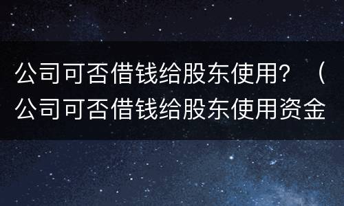 公司可否借钱给股东使用？（公司可否借钱给股东使用资金）