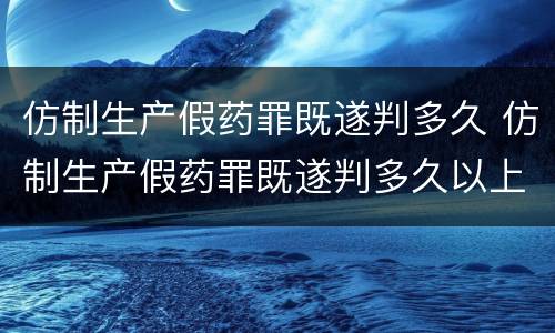 仿制生产假药罪既遂判多久 仿制生产假药罪既遂判多久以上