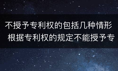 不授予专利权的包括几种情形 根据专利权的规定不能授予专利权的有