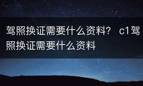 驾照换证需要什么资料？ c1驾照换证需要什么资料