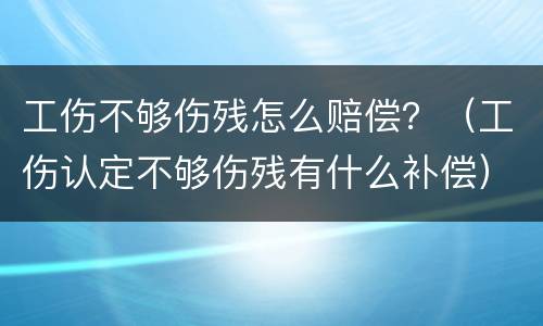 工伤不够伤残怎么赔偿？（工伤认定不够伤残有什么补偿）