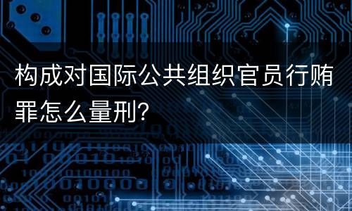 构成对国际公共组织官员行贿罪怎么量刑？