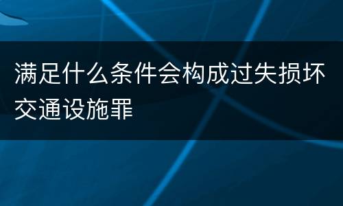 满足什么条件会构成过失损坏交通设施罪