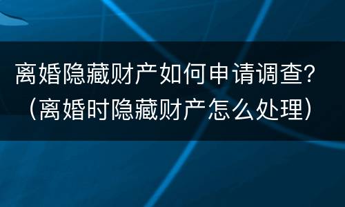 离婚隐藏财产如何申请调查？（离婚时隐藏财产怎么处理）