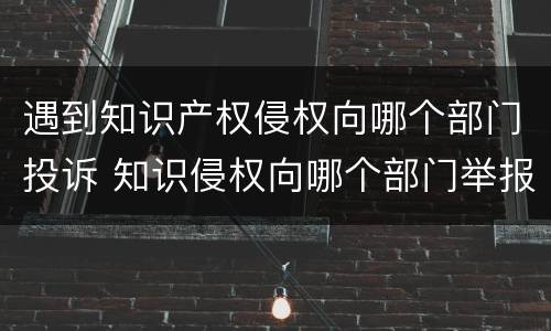 遇到知识产权侵权向哪个部门投诉 知识侵权向哪个部门举报