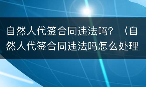 自然人代签合同违法吗？（自然人代签合同违法吗怎么处理）