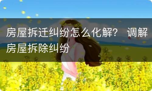 房屋拆迁纠纷怎么化解？ 调解房屋拆除纠纷