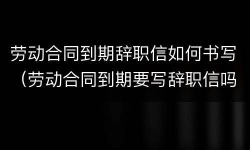 劳动合同到期辞职信如何书写（劳动合同到期要写辞职信吗）