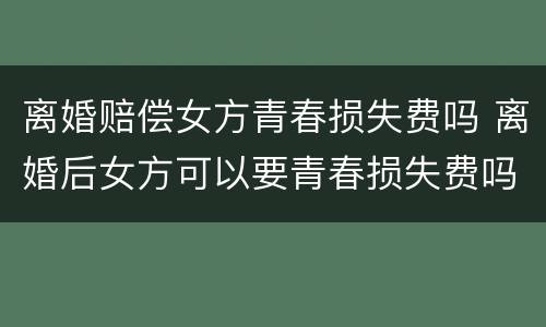离婚赔偿女方青春损失费吗 离婚后女方可以要青春损失费吗