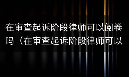 在审查起诉阶段律师可以阅卷吗（在审查起诉阶段律师可以阅卷吗知乎）