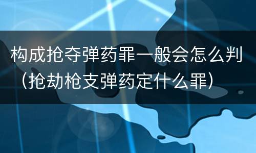 构成抢夺弹药罪一般会怎么判（抢劫枪支弹药定什么罪）