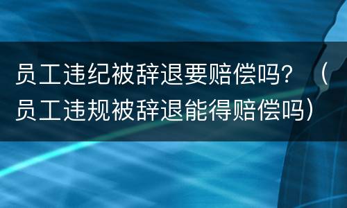 员工违纪被辞退要赔偿吗？（员工违规被辞退能得赔偿吗）