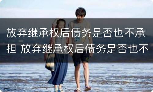 放弃继承权后债务是否也不承担 放弃继承权后债务是否也不承担法律责任