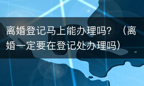 离婚登记马上能办理吗？（离婚一定要在登记处办理吗）