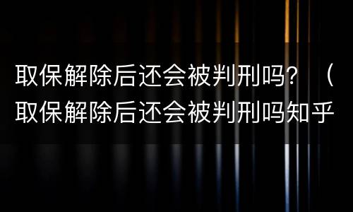 取保解除后还会被判刑吗？（取保解除后还会被判刑吗知乎）