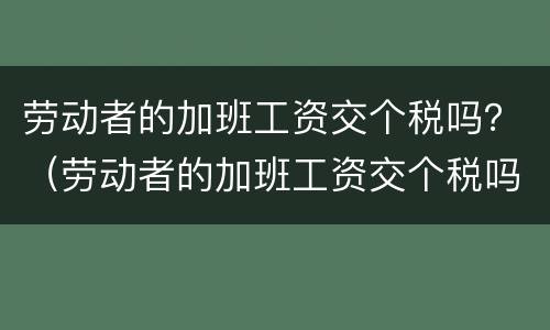 劳动者的加班工资交个税吗？（劳动者的加班工资交个税吗）