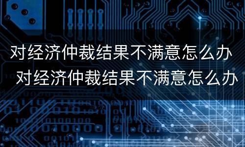 对经济仲裁结果不满意怎么办 对经济仲裁结果不满意怎么办理