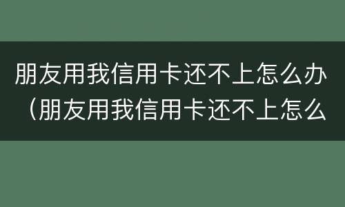 朋友用我信用卡还不上怎么办（朋友用我信用卡还不上怎么办呢）