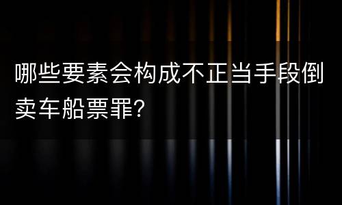 哪些要素会构成不正当手段倒卖车船票罪？