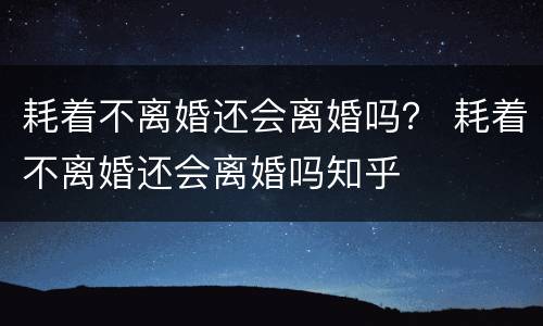 耗着不离婚还会离婚吗？ 耗着不离婚还会离婚吗知乎
