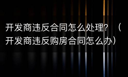 开发商违反合同怎么处理？（开发商违反购房合同怎么办）