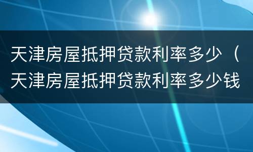 天津房屋抵押贷款利率多少（天津房屋抵押贷款利率多少钱）