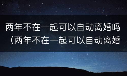 两年不在一起可以自动离婚吗（两年不在一起可以自动离婚吗女方）