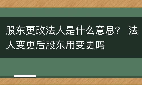 股东更改法人是什么意思？ 法人变更后股东用变更吗