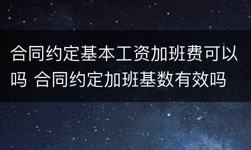 合同约定基本工资加班费可以吗 合同约定加班基数有效吗