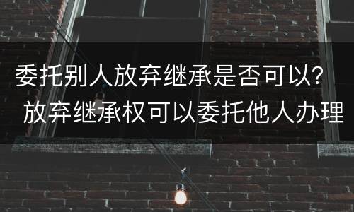 委托别人放弃继承是否可以？ 放弃继承权可以委托他人办理吗