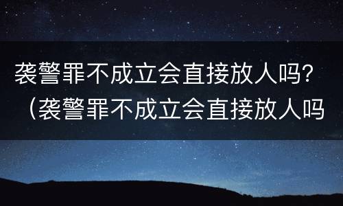 袭警罪不成立会直接放人吗？（袭警罪不成立会直接放人吗会坐牢吗）