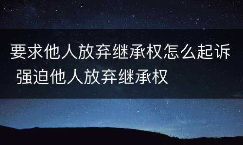 要求他人放弃继承权怎么起诉 强迫他人放弃继承权