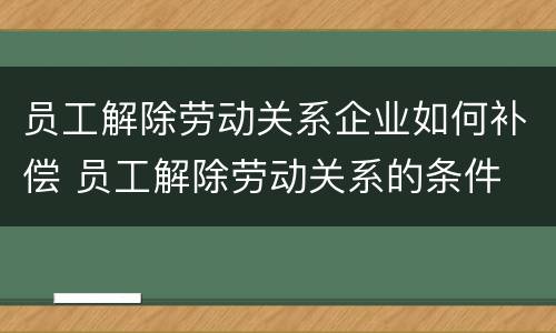 员工解除劳动关系企业如何补偿 员工解除劳动关系的条件