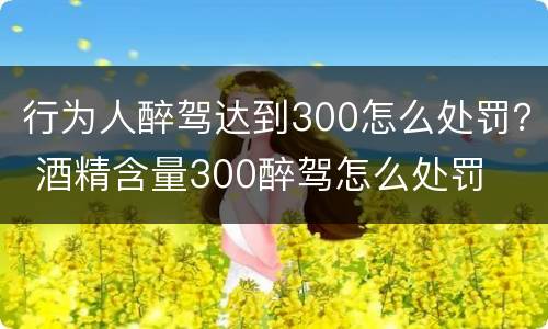 行为人醉驾达到300怎么处罚？ 酒精含量300醉驾怎么处罚