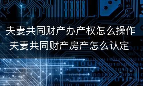 夫妻共同财产办产权怎么操作 夫妻共同财产房产怎么认定